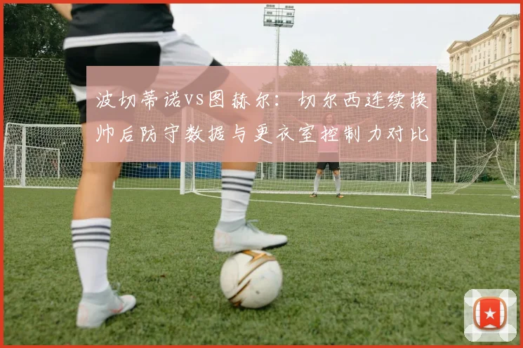 波切蒂诺vs图赫尔：切尔西连续换帅后防守数据与更衣室控制力对比