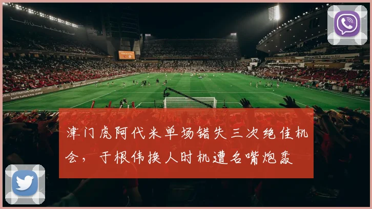 津门虎阿代米单场错失三次绝佳机会,于根伟换人时机遭名嘴炮轰