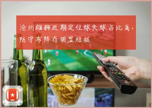 沧州雄狮近期定位球失球占比高,防守布阵存明显短板