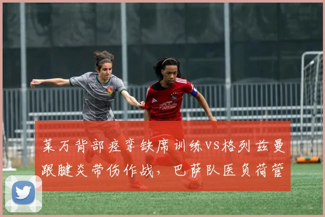 莱万背部痉挛缺席训练vs格列兹曼跟腱炎带伤作战，巴萨队医负荷管理策略遭质疑