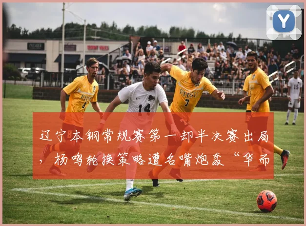 辽宁本钢常规赛第一却半决赛出局，杨鸣轮换策略遭名嘴炮轰“华而不实”